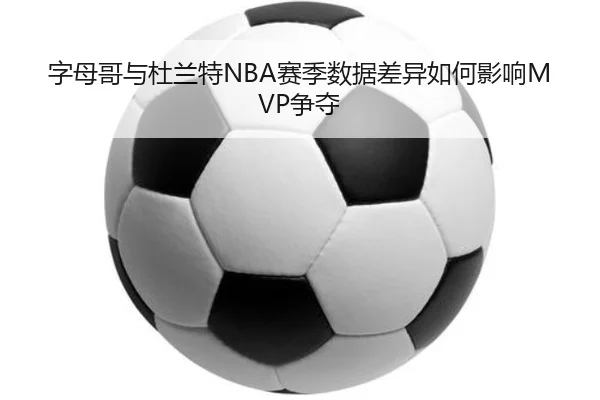 字母哥与杜兰特NBA赛季数据差异如何影响MVP争夺